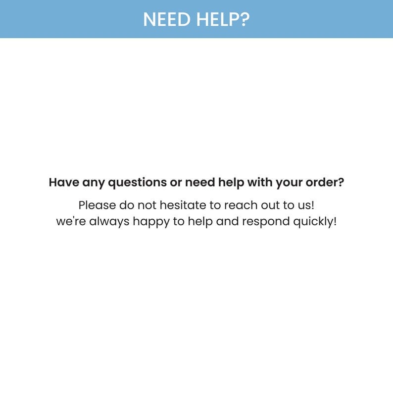 May include: White background with the text "NEED HELP?" in a blue banner. The text below reads "Have any questions or need help with your order? Please do not hesitate to reach out to us! we're always happy to help and respond quickly!"