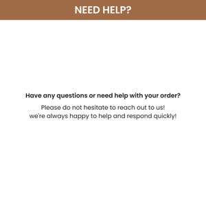 May include: A white informational graphic with a brown header bar containing the text NEED HELP? in white. Below this, black text reads: Have any questions or need help with your order? Please do not hesitate to reach out to us! we're always happy to help and respond quickly!