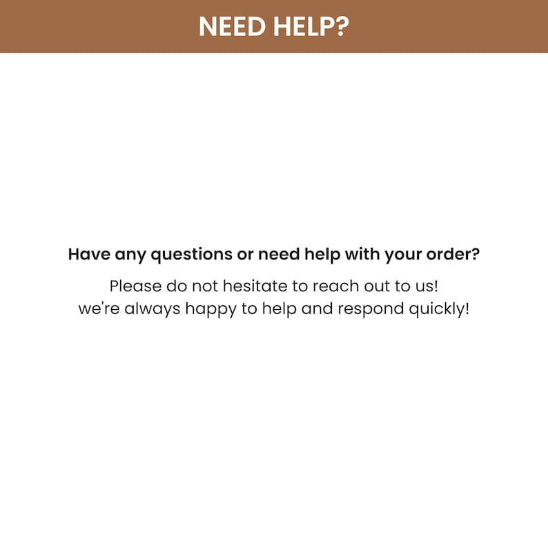 May include: A white informational graphic with a brown header bar containing the text NEED HELP? in white. Below this, black text reads: Have any questions or need help with your order? Please do not hesitate to reach out to us! we're always happy to help and respond quickly!