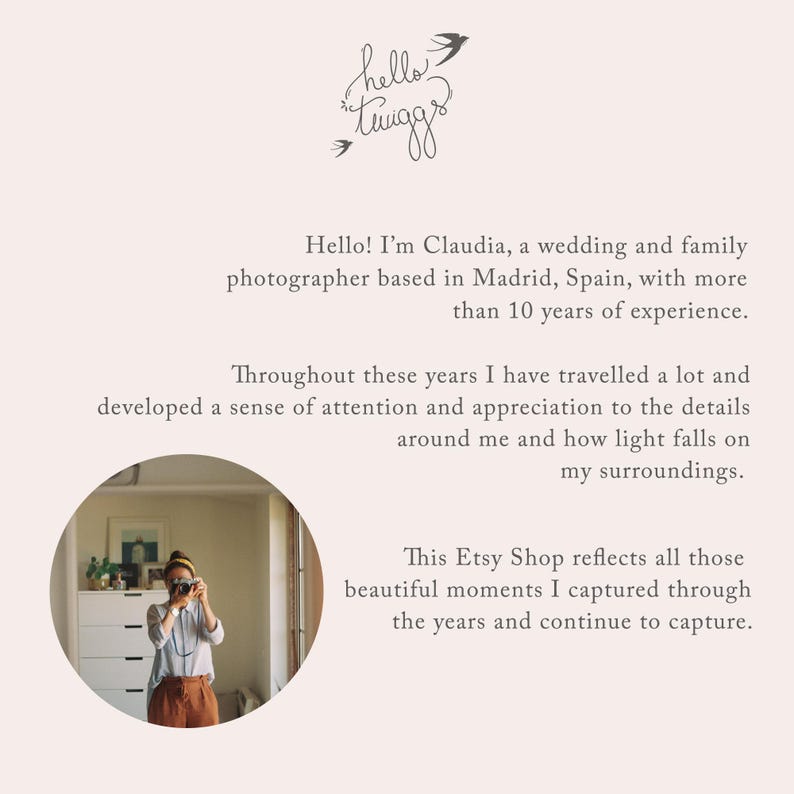 May include: A woman holding a camera in a room with a white dresser and plants. The text "hello tiggs" is written in cursive at the top of the image. The text below the image reads "Hello! I'm Claudia, a wedding and family photographer based in Madrid, Spain, with more than 10 years of experience. Throughout these years I have travelled a lot and developed a sense of attention and appreciation to the details around me and how light falls on my surroundings. This Etsy Shop reflects all those beautiful moments I captured through the years and continue to capture."