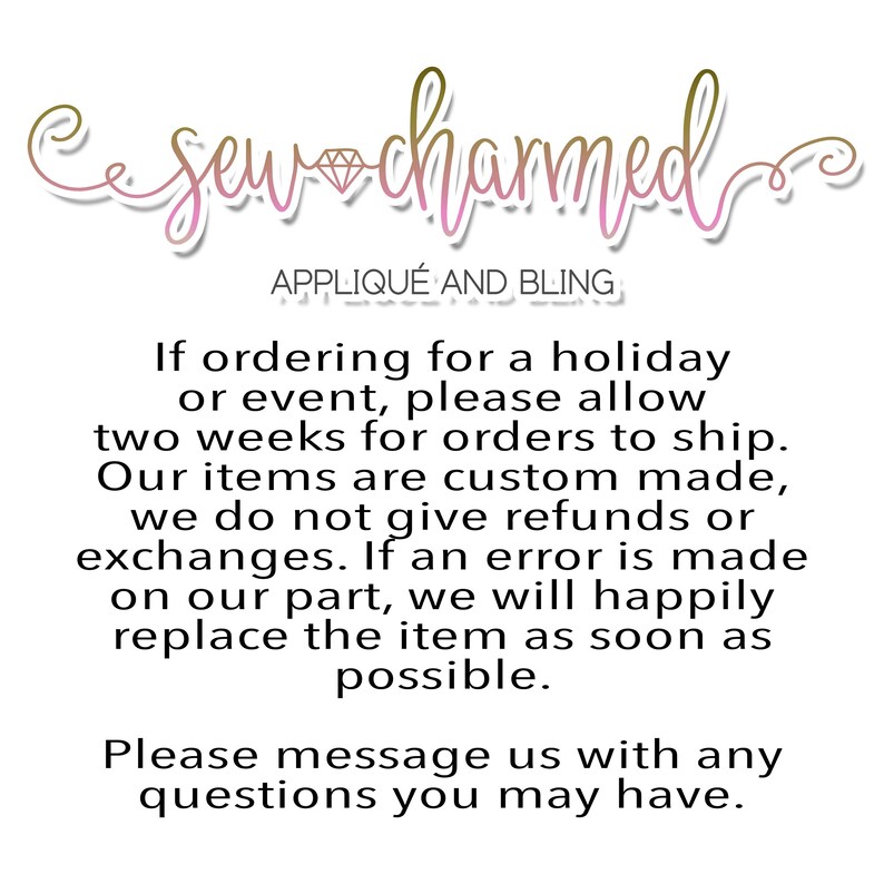 May include: Text overlay on a white background with the words "Sew Charmed Applique and Bling". The text below reads "If ordering for a holiday or event, please allow two weeks for orders to ship. Our items are custom made, we do not give refunds or exchanges. If an error is made on our part, we will happily replace the item as soon as possible. Please message us with any questions you may have."
