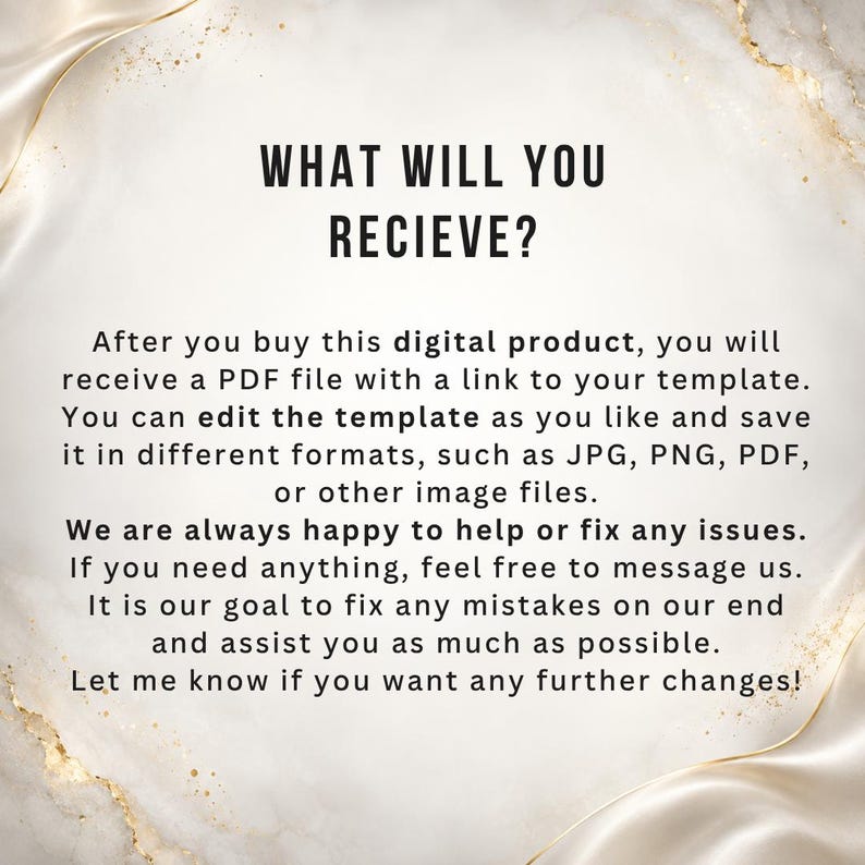 May include: A digital product information graphic with a white marble background and gold accents. The text reads: WHAT WILL YOU RECIEVE? After you buy this digital product, you will receive a PDF file with a link to your template. You can edit the template as you like and save it in different formats, such as JPG, PNG, PDF, or other image files. We are always happy to help or fix any issues. If you need anything, feel free to message us. It is our goal to fix any mistakes on our end and assist you as much as possible. Let me know if you want any further changes!