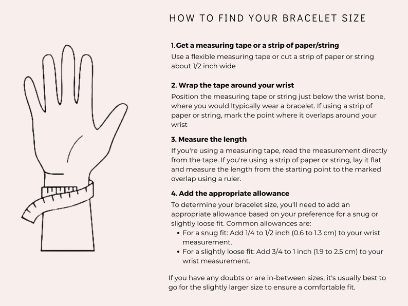 May include: A diagram showing how to measure your wrist for a bracelet. The illustration shows a hand with a measuring tape wrapped around the wrist. The text explains how to use a measuring tape or a strip of paper to measure your wrist and how to add an allowance for a snug or slightly loose fit.