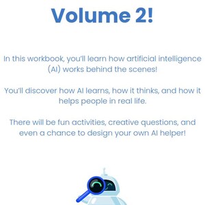 May include: A white robot with a blue magnifying glass in its hand. The robot is smiling and looking at the magnifying glass. The text "Welcome to Volume 2!" is at the top of the image. The text below the robot says "In this workbook, you'll learn how artificial intelligence (AI) works behind the scenes! You'll discover how AI learns, how it thinks, and how it helps people in real life. There will be fun activities, creative questions, and even a chance to design your own AI helper!"