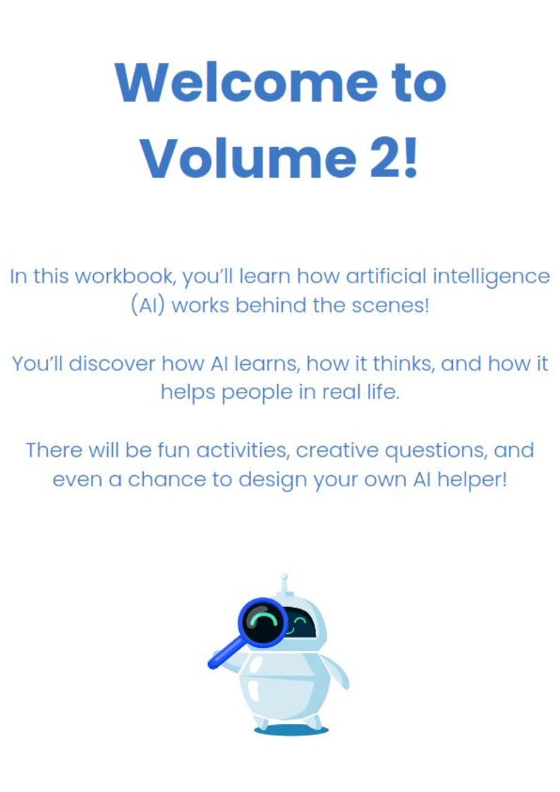 May include: A white robot with a blue magnifying glass in its hand. The robot is smiling and looking at the magnifying glass. The text "Welcome to Volume 2!" is at the top of the image. The text below the robot says "In this workbook, you'll learn how artificial intelligence (AI) works behind the scenes! You'll discover how AI learns, how it thinks, and how it helps people in real life. There will be fun activities, creative questions, and even a chance to design your own AI helper!"