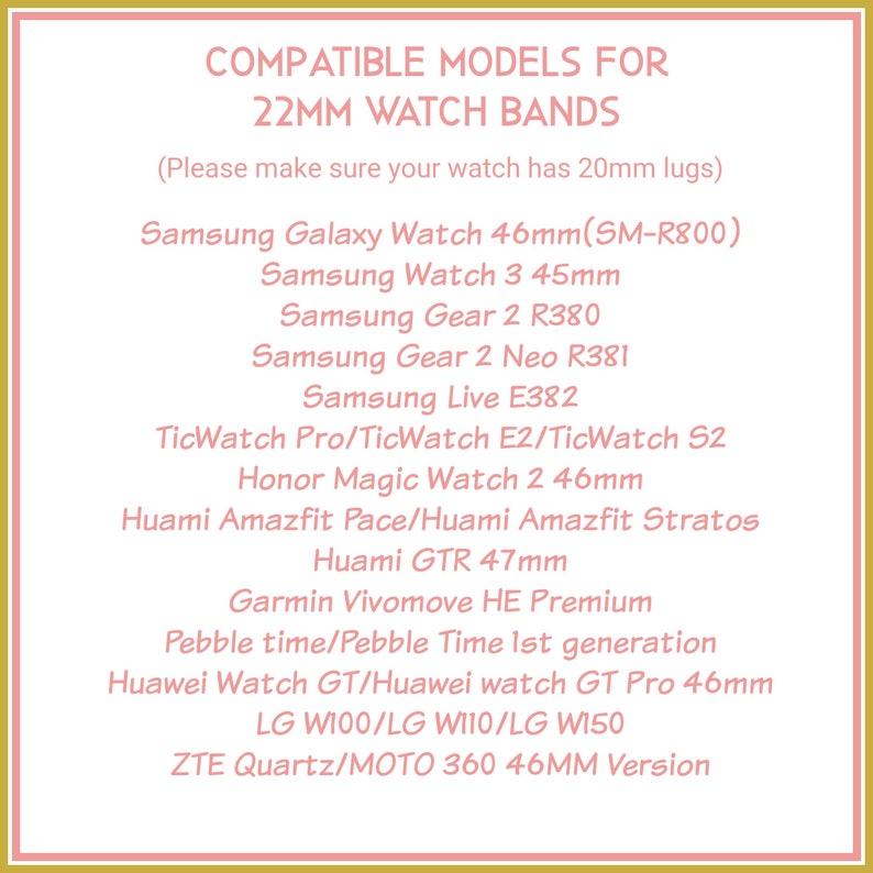 May include: A list of compatible watch models for 22mm watch bands. The list includes Samsung Galaxy Watch 46mm (SM-R800), Samsung Watch 3 45mm, Samsung Gear 2 R380, Samsung Gear 2 Neo R381, Samsung Live E382, TicWatch Pro/TicWatch E2/TicWatch S2, Honor Magic Watch 2 46mm, Huami Amazfit Pace/Huami Amazfit Stratos, Huami GTR 47mm, Garmin Vivomove HE Premium, Pebble time/Pebble Time 1st generation, Huawei Watch GT/Huawei watch GT Pro 46mm, LG W100/LG W110/LG W150, ZTE Quartz/MOTO 360 46MM Version.