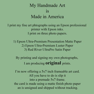 May include: Text on a green background that reads "My Handmade Art is Made in America". The text continues, "I print my fine art photographs using an Epson professional printer with Epson inks. I print on three photo papers. 1) Epson Ultra-Premium Presentation Matte Paper 2) Epson Ultra-Premium Luster Paper 3) Red River UltraPro Satin Paper. By printing and signing my own photographs, I am producing original prints. I'm now offering a 5x7 inch frameable art card. All you have to do is slip it into a premade 5x7 frame. The card is made using a matte finish photo paper and is unsigned and shipped without tracking."