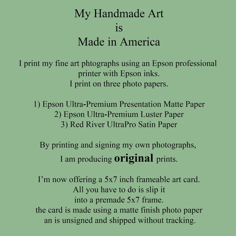 May include: Text on a green background that reads "My Handmade Art is Made in America". The text continues, "I print my fine art photographs using an Epson professional printer with Epson inks. I print on three photo papers. 1) Epson Ultra-Premium Presentation Matte Paper 2) Epson Ultra-Premium Luster Paper 3) Red River UltraPro Satin Paper. By printing and signing my own photographs, I am producing original prints. I'm now offering a 5x7 inch frameable art card. All you have to do is slip it into a premade 5x7 frame. The card is made using a matte finish photo paper and is unsigned and shipped without tracking."