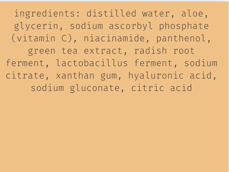 May include: A tan background displays a list of ingredients in a skincare product. The text includes distilled water, aloe, glycerin, vitamin C, niacinamide, panthenol, green tea extract, and other components.