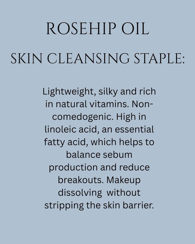 May include: Rosehip oil is a skin cleansing staple. It is lightweight, silky, and rich in natural vitamins. It is non-comedogenic and high in linoleic acid, an essential fatty acid that helps balance sebum production and reduce breakouts. Makeup dissolves without stripping the skin barrier.
