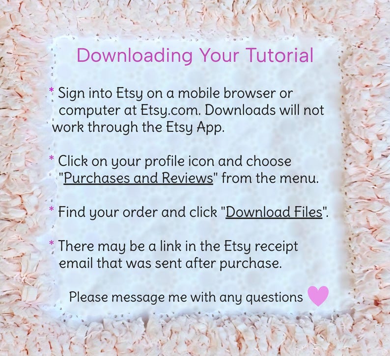 May include: A white instructional card with a ruffled peach-colored border. The text reads: Downloading Your Tutorial. Sign into Etsy on a mobile browser or computer at Etsy.com. Downloads will not work through the Etsy App. Click on your profile icon and choose Purchases and Reviews from the menu. Find your order and click Download Files. There may be a link in the Etsy receipt email that was sent after purchase. Please message me with any questions.