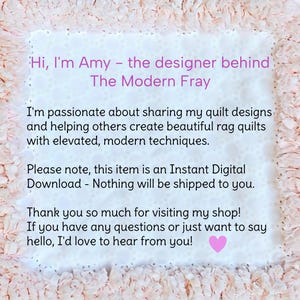 May include: A square digital graphic with a light peach ruffled border and a white center containing the text: Hi, I'm Amy - the designer behind The Modern Fray. I'm passionate about sharing my quilt designs and helping others create beautiful rag quilts with elevated, modern techniques. Please note, this item is an Instant Digital Download - Nothing will be shipped to you. Thank you so much for visiting my shop! If you have any questions or just want to say hello, I'd love to hear from you!