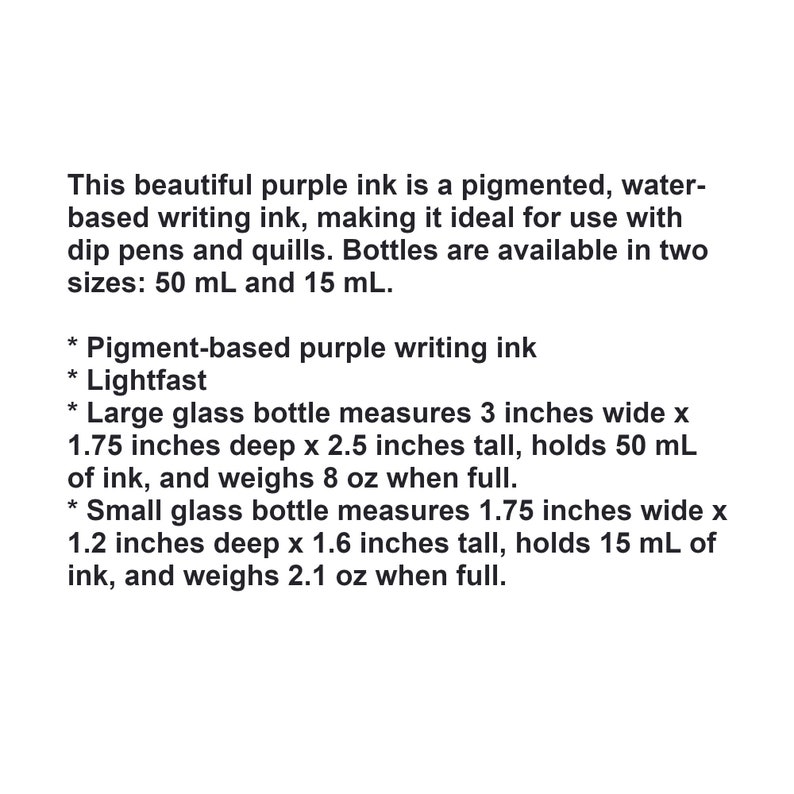 May include: Purple writing ink in two bottle sizes: a large 3-inch wide bottle that holds 50 ml and a smaller 1.75-inch wide bottle that holds 15 ml. The ink is pigment-based and lightfast.