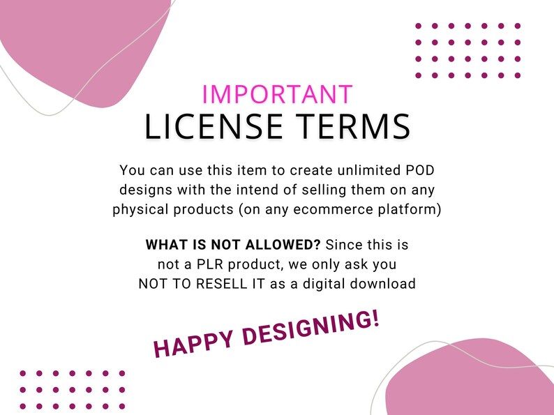 May include: White background with pink abstract shapes and text. The text reads "IMPORTANT LICENSE TERMS" and details the terms of use for POD designs, including what is not allowed. "HAPPY DESIGNING!" is also included.