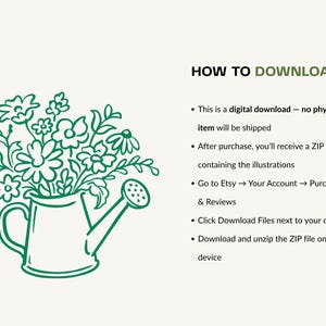 May include: A green line art illustration of a watering can filled with a bouquet of various flowers. Next to the illustration, the text reads: HOW TO DOWNLOAD. This is a digital download - no physical item will be shipped. After purchase, you'll receive a ZIP file containing the illustrations. Go to Etsy, Your Account, Purchases and Reviews. Click Download Files next to your order. Download and unzip the ZIP file on your device.