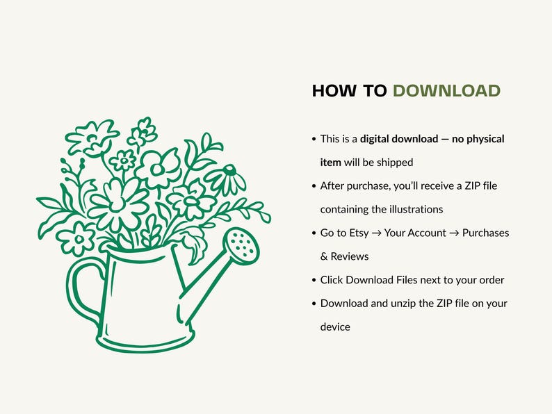 May include: A green line art illustration of a watering can filled with a bouquet of various flowers. Next to the illustration, the text reads: HOW TO DOWNLOAD. This is a digital download - no physical item will be shipped. After purchase, you'll receive a ZIP file containing the illustrations. Go to Etsy, Your Account, Purchases and Reviews. Click Download Files next to your order. Download and unzip the ZIP file on your device.