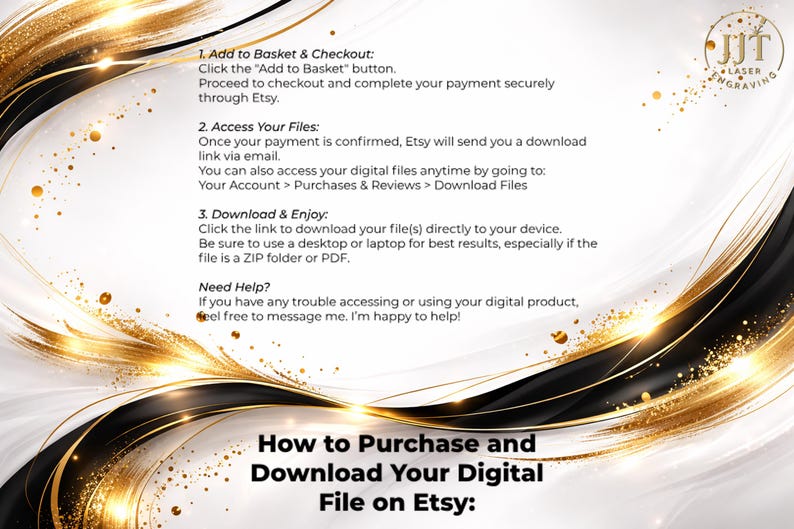 May include: A decorative graphic with gold and black accents, featuring instructions on how to purchase and download digital files on Etsy. The text includes steps for adding to the basket, accessing files, and downloading. The JJT Laser Engraving logo is in the upper right corner.