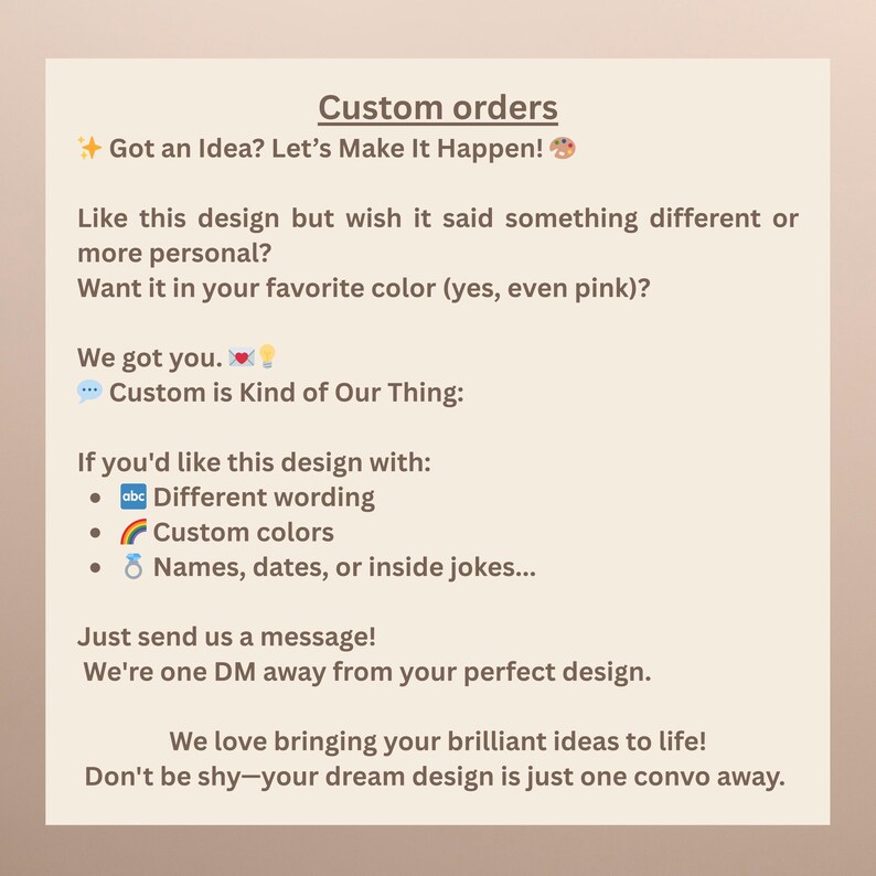 May include: A beige graphic with the text "Custom orders" and "Got an Idea? Let's Make It Happen!". It also states "Custom is Kind of Our Thing" and offers custom designs with different wording, colors, names, dates, or inside jokes. The text encourages customers to send a message.