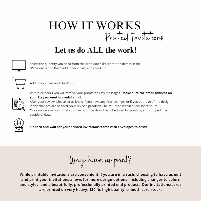 May include: How it works: A step-by-step guide for ordering printed invitations.  Select the quantity, personalize, add to cart, and checkout.  Within 24 hours, you will receive a proof via Etsy message.  Make sure your Etsy account email is valid.  After reviewing the proof, let us know if you need any changes.  Once approved, your cards will be scheduled for printing and shipped in a couple of days.  Why have us print?  Printable invitations are convenient, but choosing to have us edit and print your invitations allows for more design options, including changes to colors and styles.  Our invitations are printed on very heavy, 130 lb, high quality, smooth card stock.