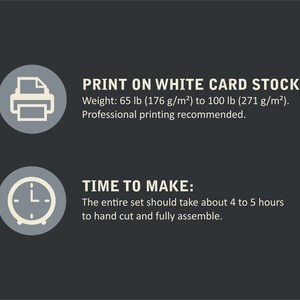 May include: A graphic with two icons and text. The first icon is a printer with a piece of paper inside. The text reads "PRINT ON WHITE CARD STOCK. Weight: 65 lb (176 g/m&sup2;) to 100 lb (271 g/m&sup2;). Professional printing recommended." The second icon is a clock with hands pointing to 4 o'clock. The text reads "TIME TO MAKE: The entire set should take about 4 to 5 hours to hand cut and fully assemble."