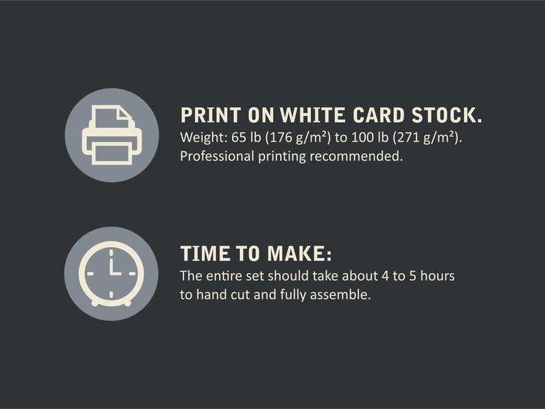 May include: A graphic with two icons and text. The first icon is a printer with a piece of paper inside. The text reads "PRINT ON WHITE CARD STOCK. Weight: 65 lb (176 g/m&sup2;) to 100 lb (271 g/m&sup2;). Professional printing recommended." The second icon is a clock with hands pointing to 4 o'clock. The text reads "TIME TO MAKE: The entire set should take about 4 to 5 hours to hand cut and fully assemble."