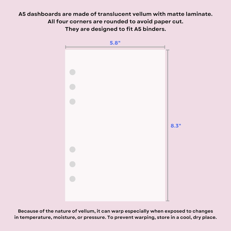 May include: A translucent vellum A5 dashboard with rounded corners and six punched holes for binder rings. The dashboard measures 5.8 inches by 8.3 inches. Text on the image states: A5 dashboards are made of translucent vellum with matte laminate. All four corners are rounded to avoid paper cut. They are designed to fit A5 binders. Because of the nature of vellum, it can warp especially when exposed to changes in temperature, moisture, or pressure. To prevent warping, store in a cool, dry place.