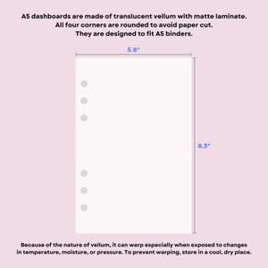 May include: A translucent vellum A5 dashboard with rounded corners and six punched holes for binder rings. The dashboard measures 5.8 inches by 8.3 inches. Text on the image states: A5 dashboards are made of translucent vellum with matte laminate. All four corners are rounded to avoid paper cut. They are designed to fit A5 binders. Because of the nature of vellum, it can warp especially when exposed to changes in temperature, moisture, or pressure. To prevent warping, store in a cool, dry place.