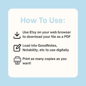 May include: A square instructional graphic with a light blue background and a cream-coloured centre. The text reads: How To Use: Use Etsy on your web browser to download your file as a PDF. Load into GoodNotes, Notability, etc to use digitally. Print as many copies as you want! Icons include a download arrow, a pen in a square, and a printer.