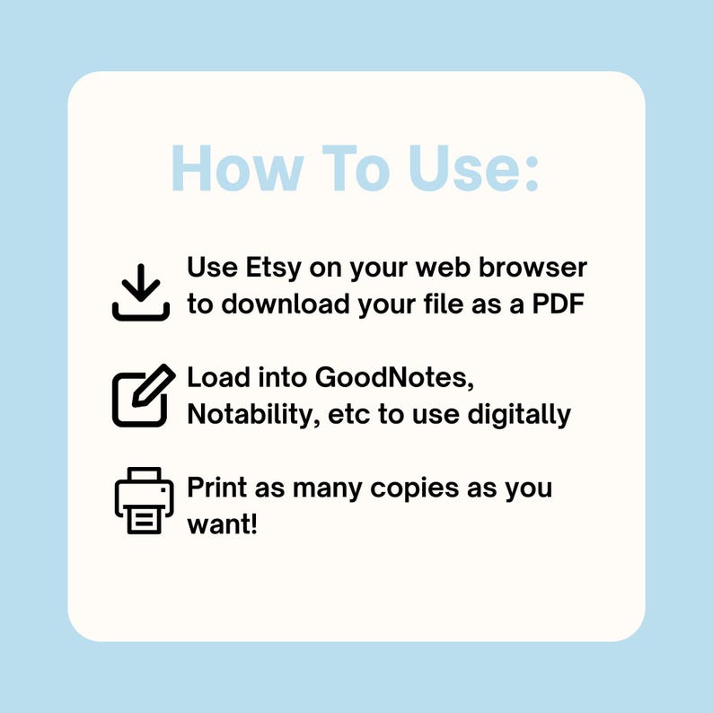 May include: A square instructional graphic with a light blue background and a cream-coloured centre. The text reads: How To Use: Use Etsy on your web browser to download your file as a PDF. Load into GoodNotes, Notability, etc to use digitally. Print as many copies as you want! Icons include a download arrow, a pen in a square, and a printer.