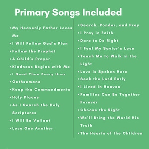 May include: A green informational sign with white text titled Primary Songs Included. It lists two columns of song titles: My Heavenly Father Loves Me, I Will Follow God's Plan, Follow the Prophet, A Child's Prayer, Kindness Begins with Me, I Need Thee Every Hour, Gethsemane, Keep the Commandments, Holy Places, As I Search the Holy Scriptures, I Will Be Valiant, Love One Another, Search, Ponder, and Pray, I Pray in Faith, Dare to Do Right, I Feel My Savior's Love, Teach Me to Walk in the Light, Love Is Spoken Here, Seek the Lord Early, I Lived in Heaven, Families Can Be Together Forever, Choose the Right, We'll Bring the World His Truth, and The Hearts of the Children.