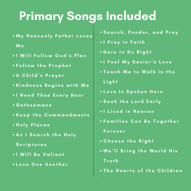 May include: A green informational sign with white text titled Primary Songs Included. It lists two columns of song titles: My Heavenly Father Loves Me, I Will Follow God's Plan, Follow the Prophet, A Child's Prayer, Kindness Begins with Me, I Need Thee Every Hour, Gethsemane, Keep the Commandments, Holy Places, As I Search the Holy Scriptures, I Will Be Valiant, Love One Another, Search, Ponder, and Pray, I Pray in Faith, Dare to Do Right, I Feel My Savior's Love, Teach Me to Walk in the Light, Love Is Spoken Here, Seek the Lord Early, I Lived in Heaven, Families Can Be Together Forever, Choose the Right, We'll Bring the World His Truth, and The Hearts of the Children.