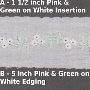 May include: Two samples of white lace trim with pink and green embroidery. The top sample is a 1 1/2 inch insertion with a floral design. The bottom sample is a 5 inch edging with a scalloped edge and a floral and heart design.