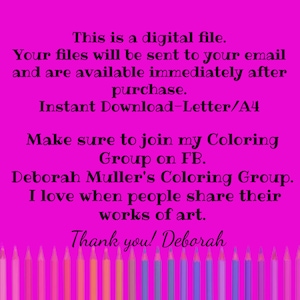May include: A pink background with white text that reads "This is a digital file. Your files will be sent to your email and are available immediately after purchase. Instant Download-Letter/A4 Make sure to join my Coloring Group on FB. Deborah Muller's Coloring Group. I love when people share their works of art. Thank you! Deborah". A row of colored pencils are at the bottom of the image.