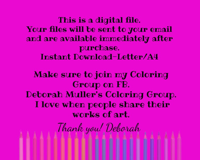 May include: A pink background with white text that reads "This is a digital file. Your files will be sent to your email and are available immediately after purchase. Instant Download-Letter/A4 Make sure to join my Coloring Group on FB. Deborah Muller's Coloring Group. I love when people share their works of art. Thank you! Deborah". A row of colored pencils are at the bottom of the image.