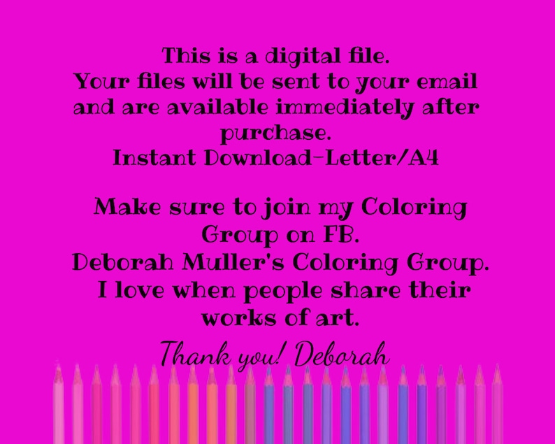 May include: A pink background with white text that reads "This is a digital file. Your files will be sent to your email and are available immediately after purchase. Instant Download-Letter/A4 Make sure to join my Coloring Group on FB. Deborah Muller's Coloring Group. I love when people share their works of art. Thank you! Deborah". A row of coloured pencils are at the bottom of the image.