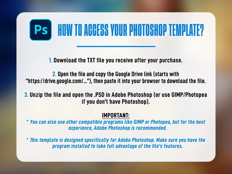 May include: A white and blue graphic with instructions on how to access a Photoshop template. The text includes steps to download a TXT file, open a Google Drive link, and unzip a PSD file in Adobe Photoshop. It also mentions compatible programs.