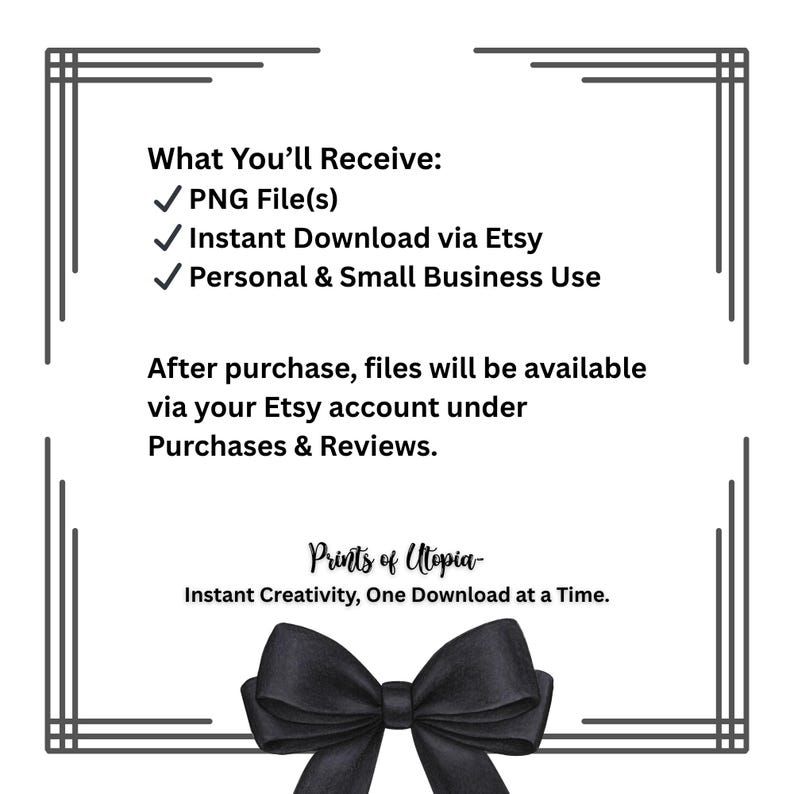May include: A digital download graphic with a black bow at the bottom and decorative borders. Text includes "What You'll Receive: PNG File(s), Instant Download via Etsy, Personal & Small Business Use." The graphic also includes the text "Prints of Utopia."