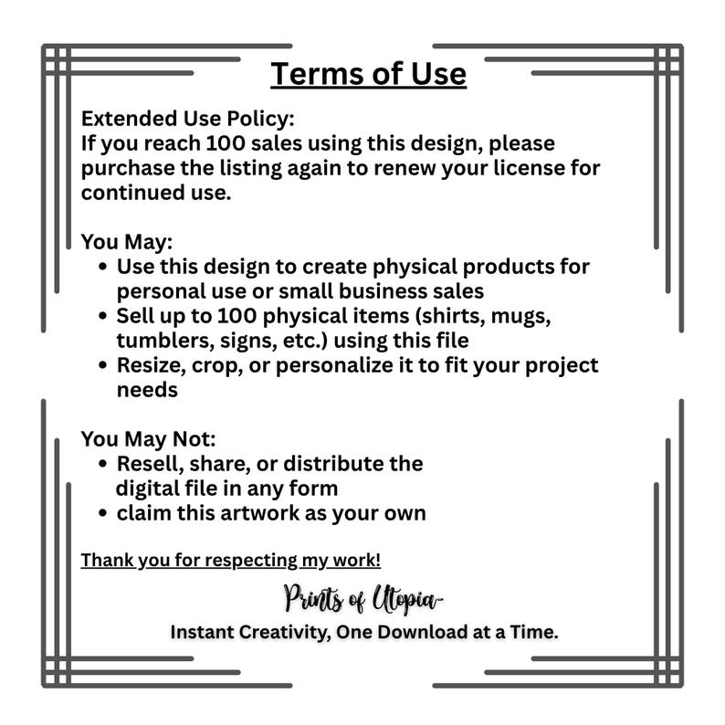 May include: A black and white document titled "Terms of Use" with text detailing usage rights for a digital design. The document outlines what is permitted, such as creating physical products for personal or small business use, and what is prohibited, like reselling the digital file.