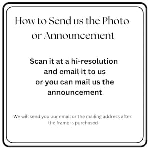 May include: A white square sign with a black border containing the black text: How to Send us the Photo or Announcement. Scan it at a hi-resolution and email it to us or you can mail us the announcement. We will send you our email or the mailing address after the frame is purchased.