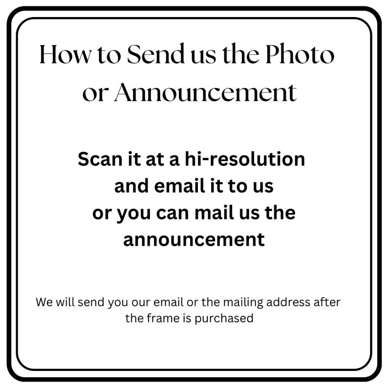 May include: A white square sign with a black border containing the black text: How to Send us the Photo or Announcement. Scan it at a hi-resolution and email it to us or you can mail us the announcement. We will send you our email or the mailing address after the frame is purchased.