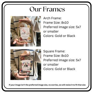 May include: Our Frames. Arch Frame: Frame Size 8x10, Preferred Image size 5x7 or smaller, Colors Gold or Black. Square Frame: Frame Size 8x10, Preferred Image size 5x7 or smaller, Colors Gold or Black. If your image isn't the preferred size, we will resize.
