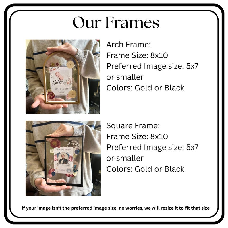 May include: Our Frames. Arch Frame: Frame Size 8x10, Preferred Image size 5x7 or smaller, Colors Gold or Black. Square Frame: Frame Size 8x10, Preferred Image size 5x7 or smaller, Colors Gold or Black. If your image isn't the preferred size, we will resize.