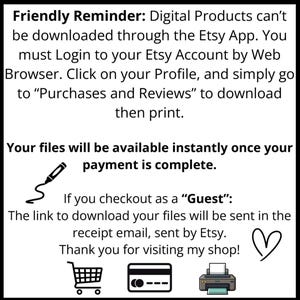 May include: A white informational graphic with black text stating: Friendly Reminder: Digital Products can't be downloaded through the Etsy App. You must Login to your Etsy Account by Web Browser. Click on your Profile, and simply go to Purchases and Reviews to download then print. Your files will be available instantly once your payment is complete. If you checkout as a Guest: The link to download your files will be sent in the receipt email, sent by Etsy. Thank you for visiting my shop! Includes icons of a pen, heart, shopping cart, credit card, and printer.