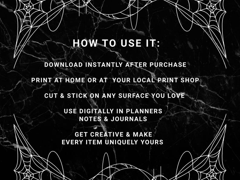 May include: Black and white graphic with spiderwebs and text that reads "HOW TO USE IT: DOWNLOAD INSTANTLY AFTER PURCHASE, PRINT AT HOME OR AT YOUR LOCAL PRINT SHOP, CUT & STICK ON ANY SURFACE YOU LOVE, USE DIGITALLY IN PLANNERS NOTES & JOURNALS, GET CREATIVE & MAKE EVERY ITEM UNIQUELY YOURS."
