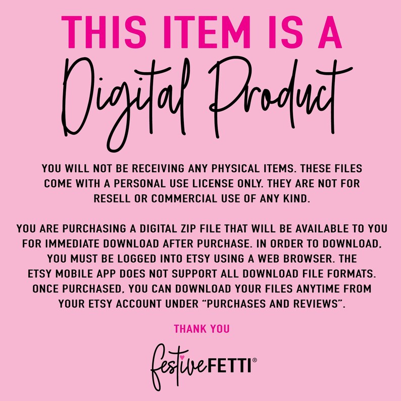 May include: Pink background with white text that reads "THIS ITEM IS A Digital Product". The text below explains that this is a digital download and that the files come with a personal use license only. The text also states that the files are not for resell or commercial use. The text at the bottom reads "THANK YOU festiveFETTI"