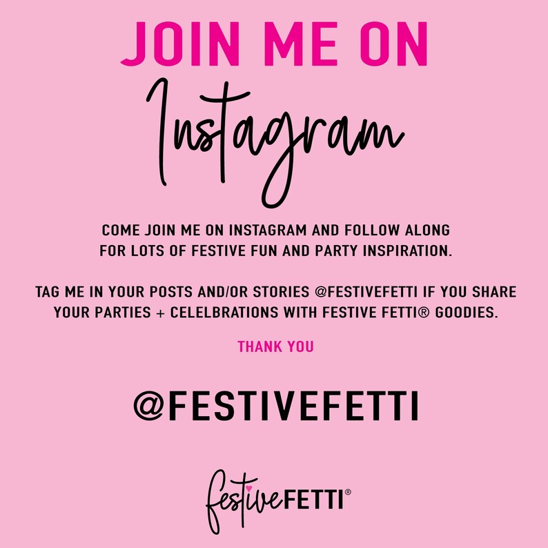 May include: Pink and black graphic with the text "JOIN ME ON Instagram" and "@FESTIVEFETTI" with the tagline "COME JOIN ME ON INSTAGRAM AND FOLLOW ALONG FOR LOTS OF FESTIVE FUN AND PARTY INSPIRATION." and "TAG ME IN YOUR POSTS AND/OR STORIES @FESTIVEFETTI IF YOU SHARE YOUR PARTIES + CELEBRATIONS WITH FESTIVE FETTI&reg; GOODIES. THANK YOU"