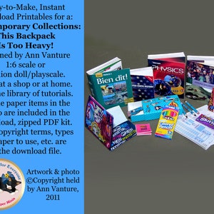 May include: A collection of miniature school supplies, including books, pencils, a lunchbox, and a pencil sharpener. The books have titles like "Bien dit!" and "Physics". The caption reads "Easy-to-Make, Instant Download Printables for a: Contemporary Collections: This Backpack Is Too Heavy! designed by Ann Vanture 1:6 scale or fashion doll/playscale. Print at a shop or at home. On-line library of tutorials. All the paper items in the photo are included in the download, zipped PDF kit. Also copyright terms, types of paper to use, etc. are in the download file."
