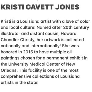 May include: Kristi Cavett Jones is a Louisiana artist whose artwork is collected nationally and internationally. She was honored in 2015 to have multiple oil paintings chosen for a permanent exhibit in the University Medical Center of New Orleans.