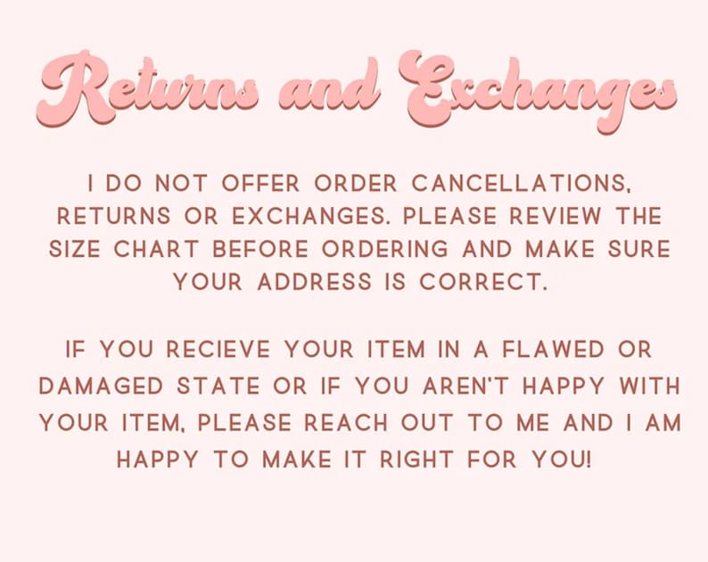 Pu&ograve; includere: Un grafico informativo rosa pallido con il titolo Returns and Exchanges in un carattere arrotondato e in grassetto. Il testo recita: I DO NOT OFFER ORDER CANCELLATIONS, RETURNS OR EXCHANGES. PLEASE REVIEW THE SIZE CHART BEFORE ORDERING AND MAKE SURE YOUR ADDRESS IS CORRECT. IF YOU RECIEVE YOUR ITEM IN A FLAWED OR DAMAGED STATE OR IF YOU AREN'T HAPPY WITH YOUR ITEM, PLEASE REACH OUT TO ME AND I AM HAPPY TO MAKE IT RIGHT FOR YOU!