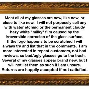 May include: A rectangular gold-toned ornate frame containing black text on a white background. The text reads: Most all of my glasses are new, like new, or close to like new. I will not purposely sell any with water etching or the permanent cloudy hazy white milky film caused by the irreversible corrosion of the glass surface. If the logo happens to be scratched I will always try and list that in the comments. I am more interested in repeat customers, not bad reviews, so bad/ugly glasses go to the trash. Several of my glasses appear brand new, but I will not list them as such if I am unsure. Returns are happily accepted if not satisfied.